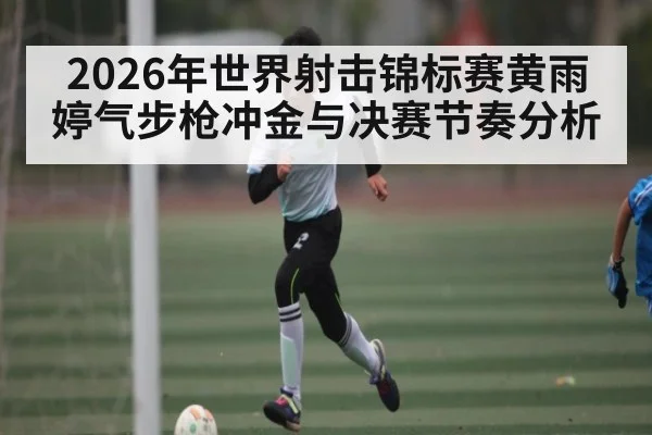 2026年世界射击锦标赛黄雨婷气步枪冲金与决赛节奏分析（kaiyun）