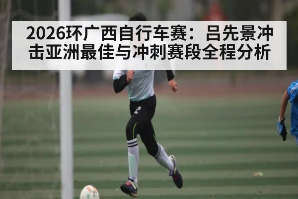 2026环广西自行车赛：吕先景冲击亚洲最佳与冲刺赛段全程分析